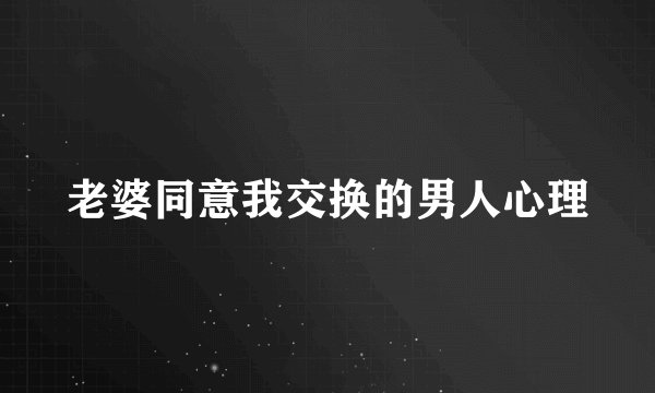 老婆同意我交换的男人心理
