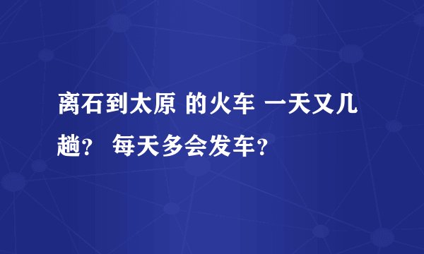离石到太原 的火车 一天又几趟？ 每天多会发车？