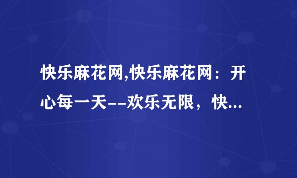 快乐麻花网,快乐麻花网：开心每一天--欢乐无限，快乐麻花网陪你过每一天