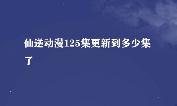 仙逆动漫125集更新到多少集了