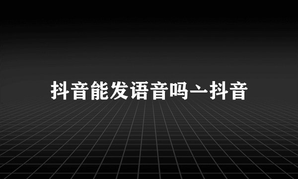 抖音能发语音吗亠抖音