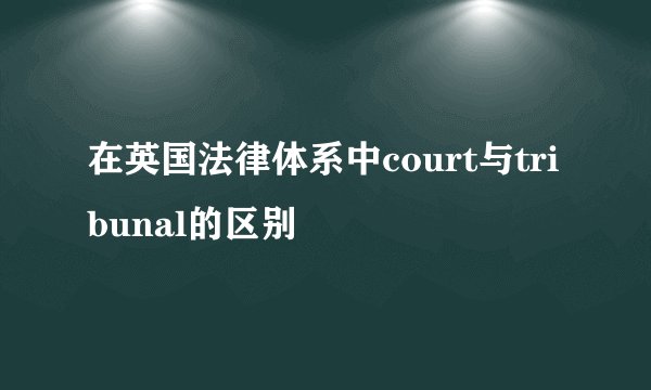 在英国法律体系中court与tribunal的区别