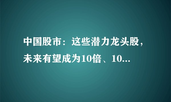 中国股市：这些潜力龙头股，未来有望成为10倍、100倍大牛股！（附名单一览）