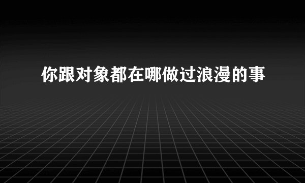 你跟对象都在哪做过浪漫的事