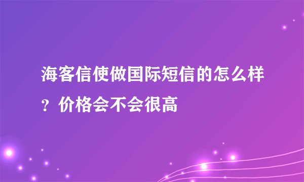 海客信使做国际短信的怎么样？价格会不会很高