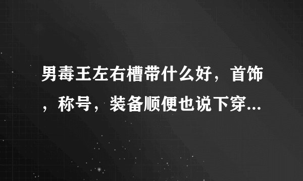 男毒王左右槽带什么好，首饰，称号，装备顺便也说下穿什么比较给力。男毒王攻击有属性吗？