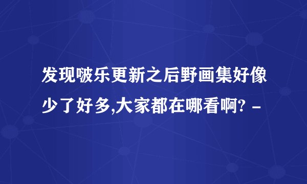 发现啵乐更新之后野画集好像少了好多,大家都在哪看啊? -