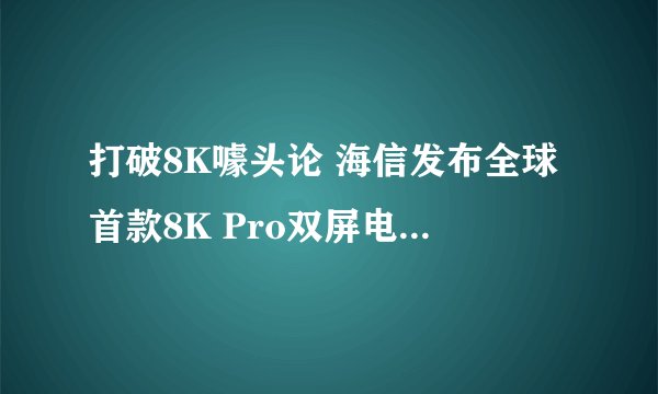 打破8K噱头论 海信发布全球首款8K Pro双屏电视 不只屏幕和硬件