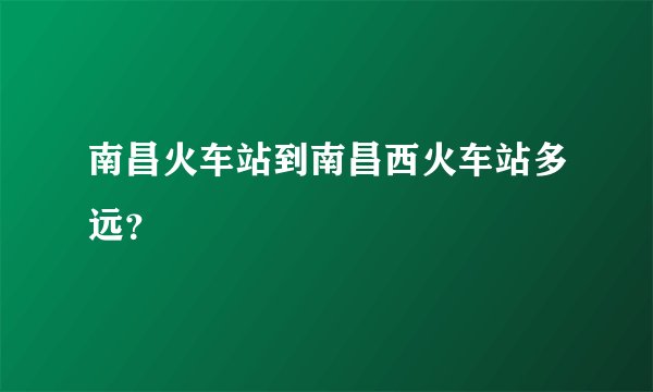 南昌火车站到南昌西火车站多远？