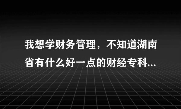 我想学财务管理，不知道湖南省有什么好一点的财经专科学校。还有公