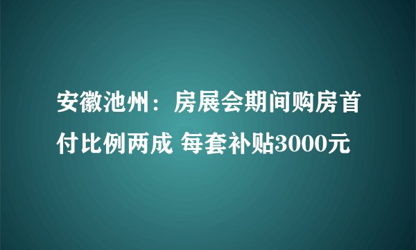安徽池州：房展会期间购房首付比例两成 每套补贴3000元