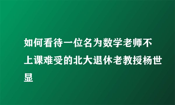 如何看待一位名为数学老师不上课难受的北大退休老教授杨世显