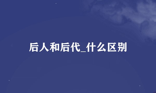 后人和后代_什么区别