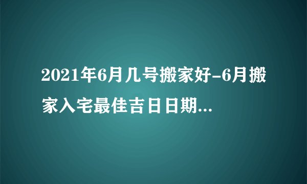 2021年6月几号搬家好-6月搬家入宅最佳吉日日期有哪几天