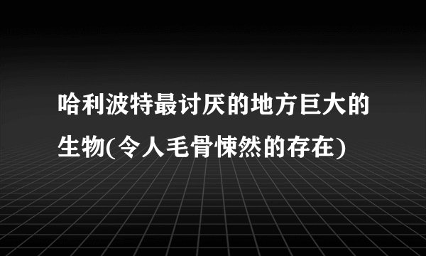哈利波特最讨厌的地方巨大的生物(令人毛骨悚然的存在)