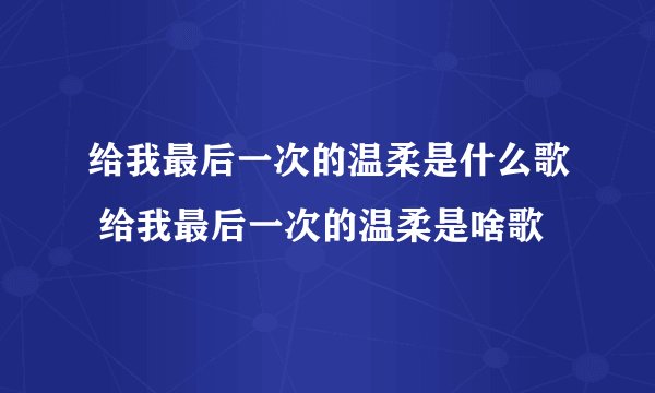 给我最后一次的温柔是什么歌 给我最后一次的温柔是啥歌