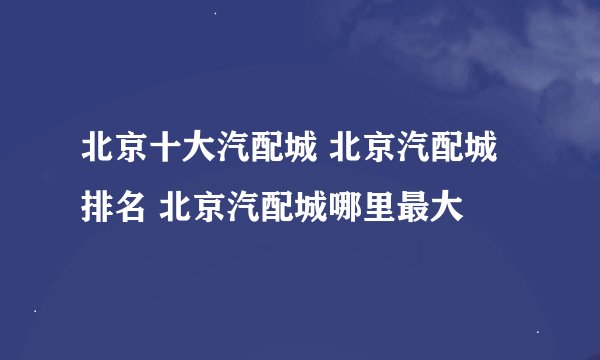 北京十大汽配城 北京汽配城排名 北京汽配城哪里最大