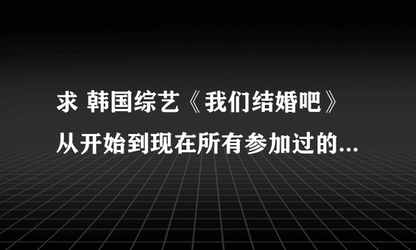 求 韩国综艺《我们结婚吧》从开始到现在所有参加过的人的名字