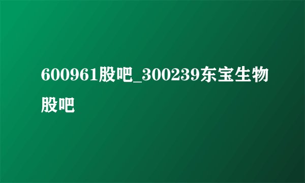 600961股吧_300239东宝生物股吧