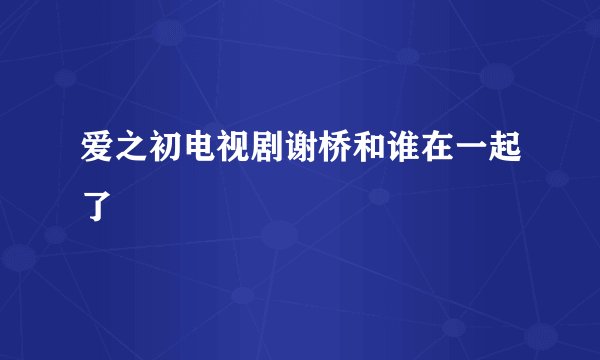 爱之初电视剧谢桥和谁在一起了