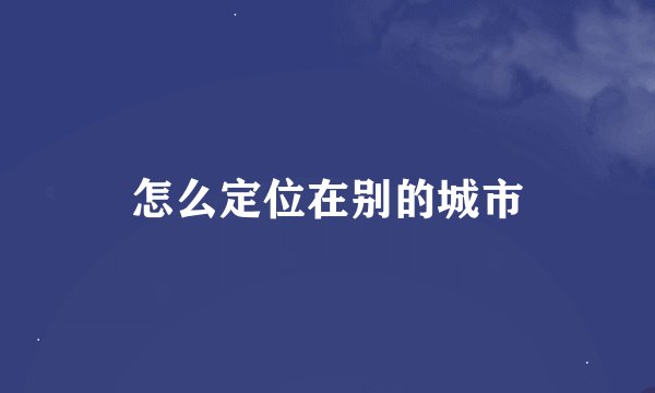 怎么定位在别的城市