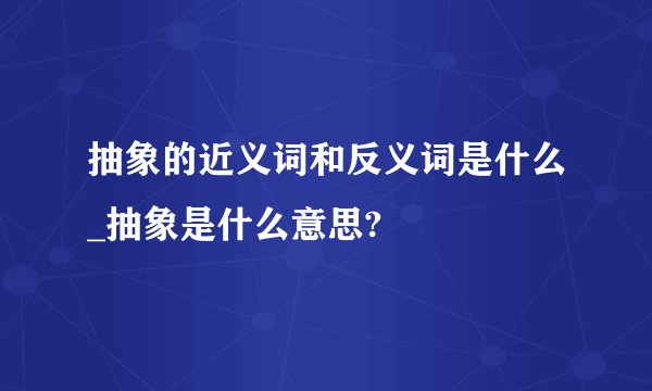 抽象的近义词和反义词是什么_抽象是什么意思?