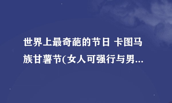 世界上最奇葩的节日 卡图马族甘薯节(女人可强行与男子发生关系）