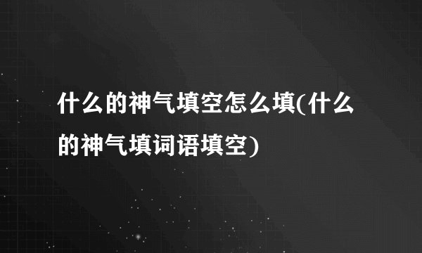 什么的神气填空怎么填(什么的神气填词语填空)
