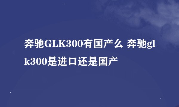 奔驰GLK300有国产么 奔驰glk300是进口还是国产