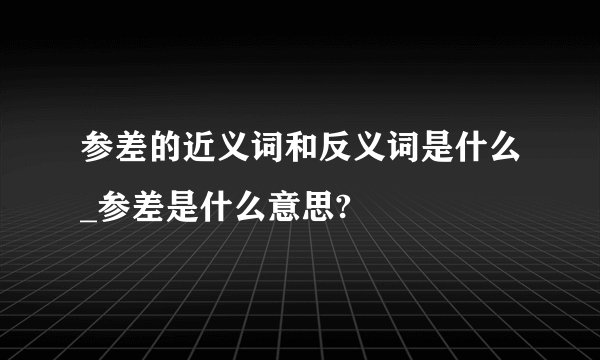参差的近义词和反义词是什么_参差是什么意思?