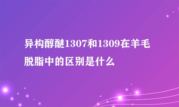 异构醇醚1307和1309在羊毛脱脂中的区别是什么