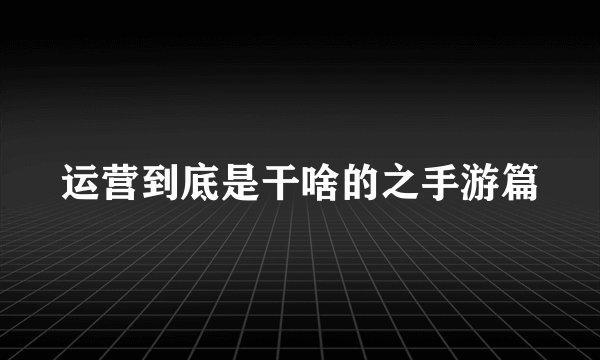 运营到底是干啥的之手游篇