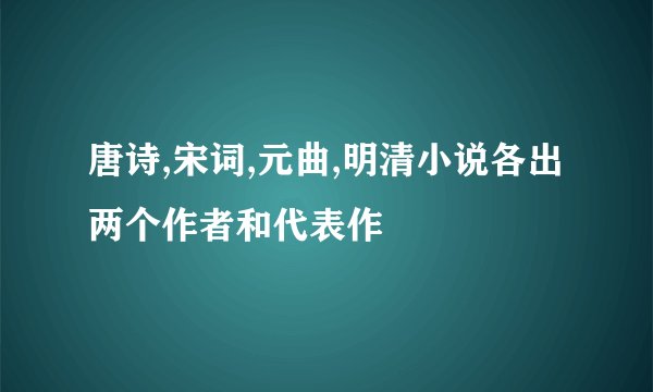 唐诗,宋词,元曲,明清小说各出两个作者和代表作