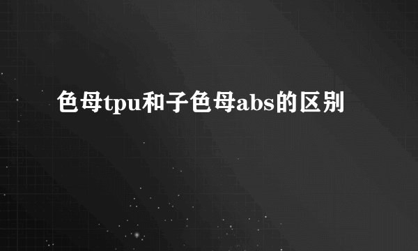 色母tpu和子色母abs的区别