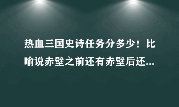 热血三国史诗任务分多少！比喻说赤壁之前还有赤壁后还有那些！一共有多少次！