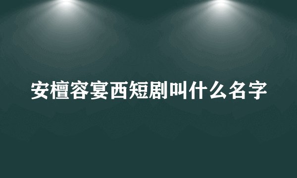 安檀容宴西短剧叫什么名字