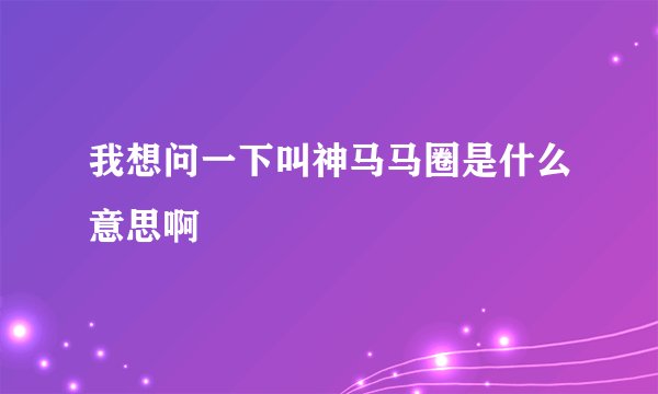 我想问一下叫神马马圈是什么意思啊