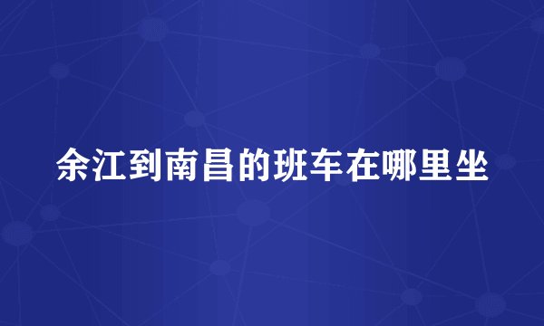 余江到南昌的班车在哪里坐