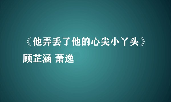 《他弄丢了他的心尖小丫头》顾芷涵 萧逸