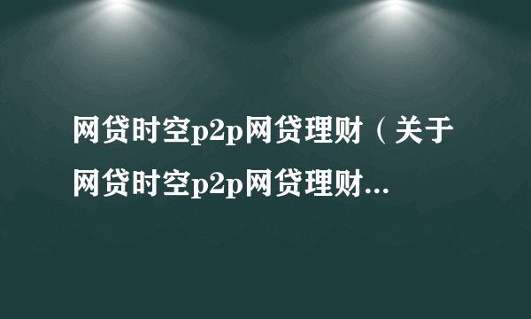 网贷时空p2p网贷理财（关于网贷时空p2p网贷理财的基本详情介绍）