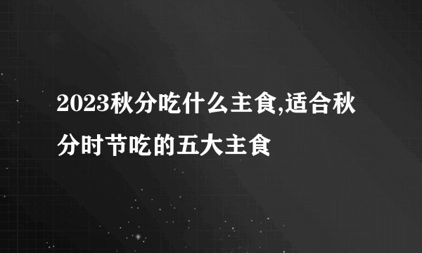 2023秋分吃什么主食,适合秋分时节吃的五大主食