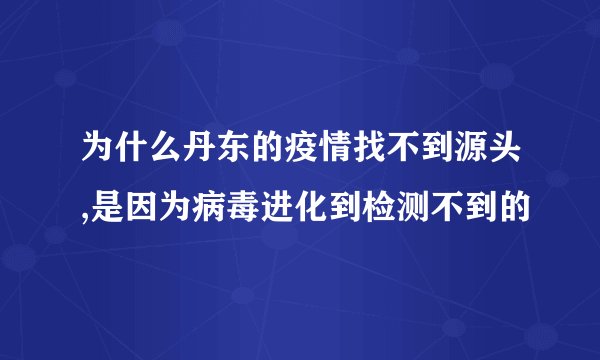为什么丹东的疫情找不到源头,是因为病毒进化到检测不到的