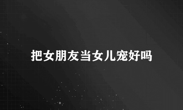把女朋友当女儿宠好吗