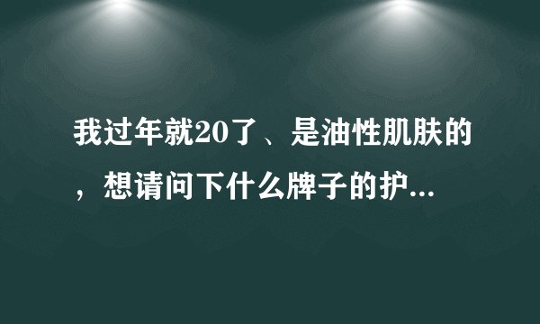 我过年就20了、是油性肌肤的，想请问下什么牌子的护肤品适合我这个年龄这个肤质的。