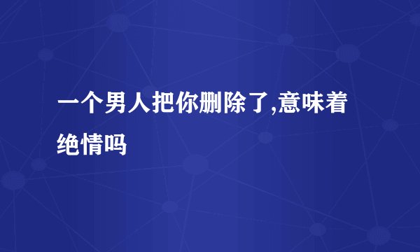 一个男人把你删除了,意味着绝情吗