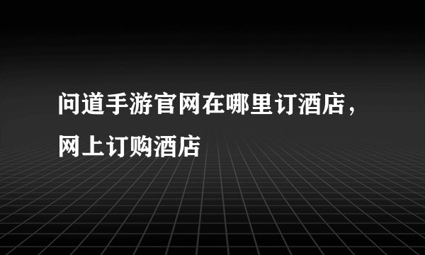 问道手游官网在哪里订酒店，网上订购酒店