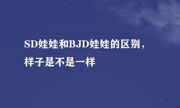 SD娃娃和BJD娃娃的区别，样子是不是一样