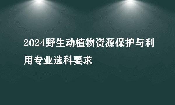 2024野生动植物资源保护与利用专业选科要求
