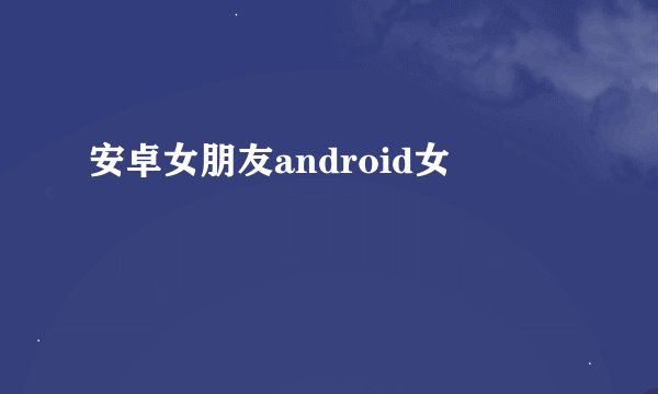 安卓女朋友android女