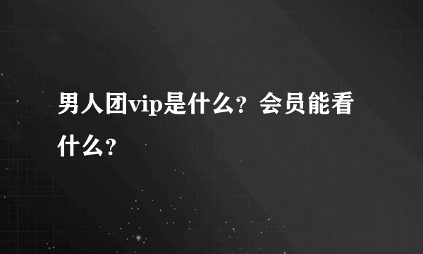 男人团vip是什么？会员能看什么？